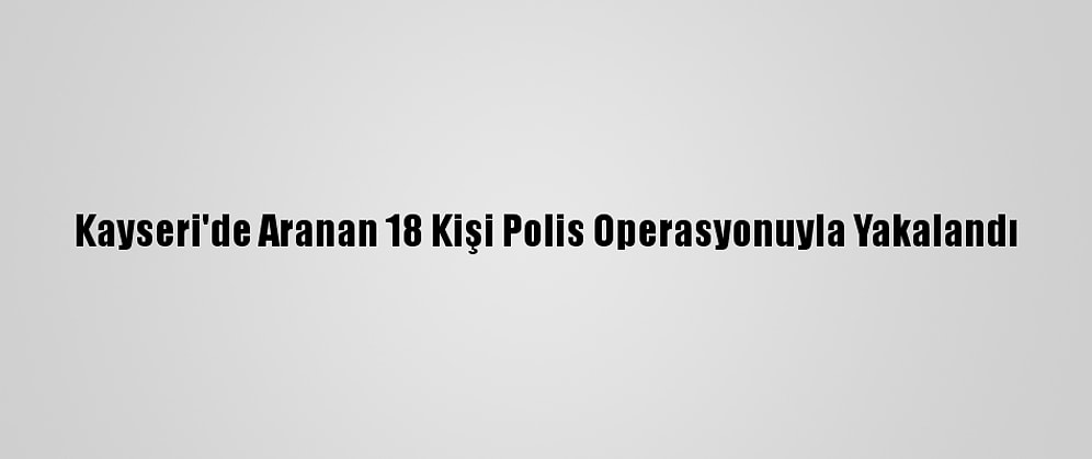 Kayseri'de Aranan 18 Kişi Polis Operasyonuyla Yakalandı