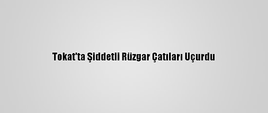 Tokat'ta Şiddetli Rüzgar Çatıları Uçurdu