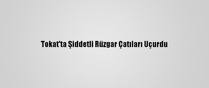 Tokat'ta Şiddetli Rüzgar Çatıları Uçurdu