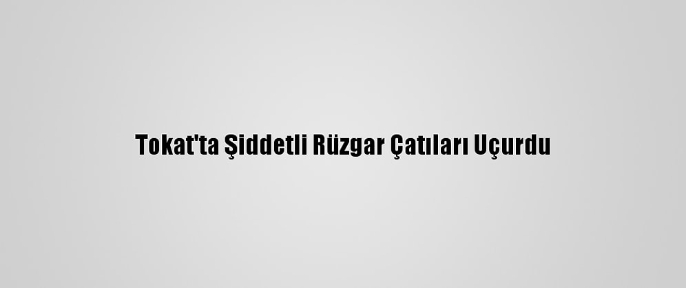 Tokat'ta Şiddetli Rüzgar Çatıları Uçurdu