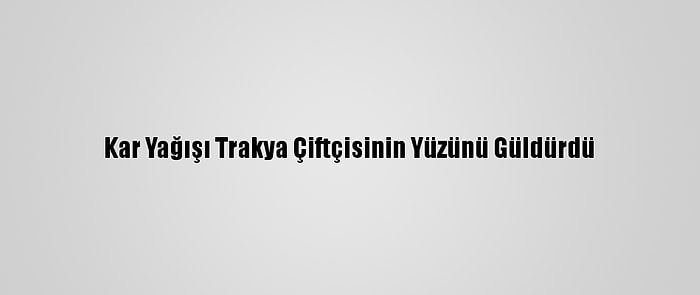 Kar Yağışı Trakya Çiftçisinin Yüzünü Güldürdü