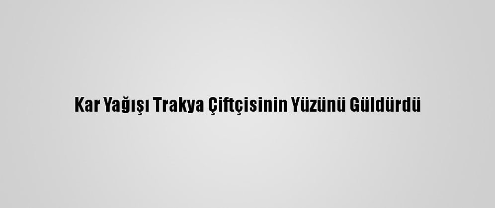 Kar Yağışı Trakya Çiftçisinin Yüzünü Güldürdü