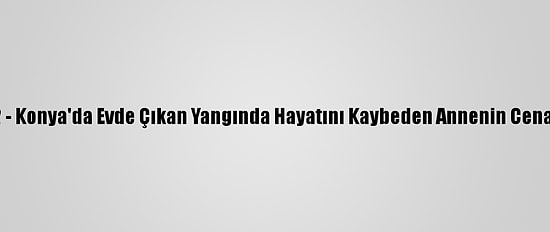 Güncelleme 2 - Konya'da Evde Çıkan Yangında Hayatını Kaybeden Annenin Cenazesi Çıkarıldı