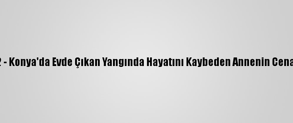 Güncelleme 2 - Konya'da Evde Çıkan Yangında Hayatını Kaybeden Annenin Cenazesi Çıkarıldı