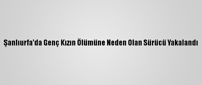 Şanlıurfa'da Genç Kızın Ölümüne Neden Olan Sürücü Yakalandı