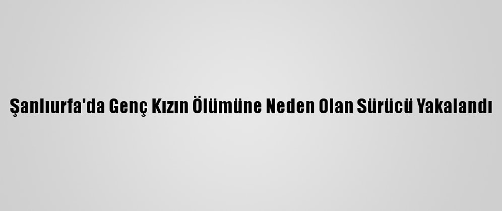 Şanlıurfa'da Genç Kızın Ölümüne Neden Olan Sürücü Yakalandı