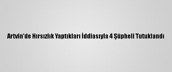 Artvin'de Hırsızlık Yaptıkları İddiasıyla 4 Şüpheli Tutuklandı