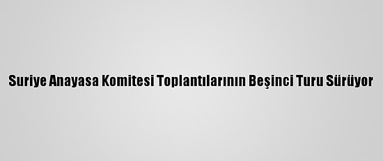 Suriye Anayasa Komitesi Toplantılarının Beşinci Turu Sürüyor