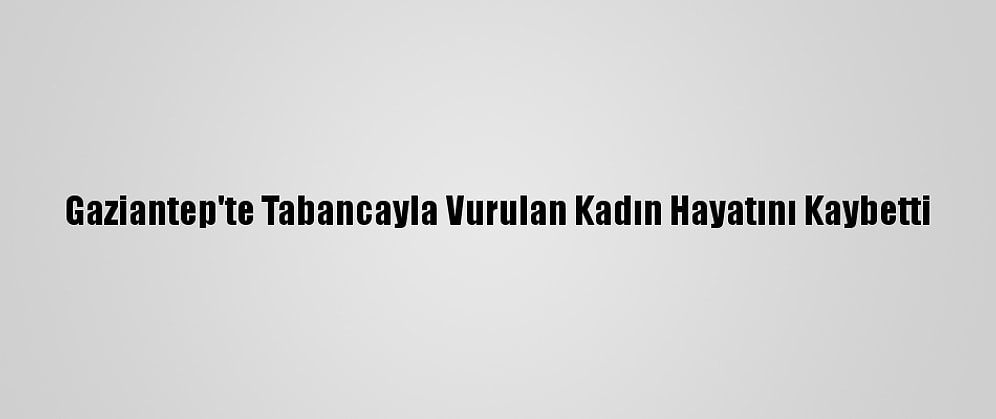 Gaziantep'te Tabancayla Vurulan Kadın Hayatını Kaybetti