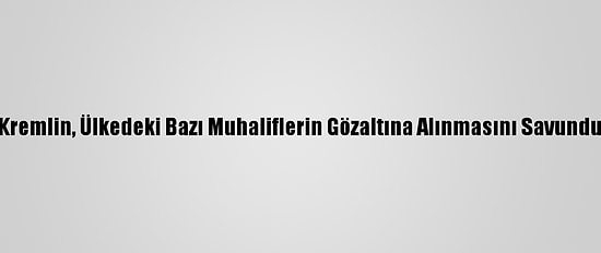 Kremlin, Ülkedeki Bazı Muhaliflerin Gözaltına Alınmasını Savundu