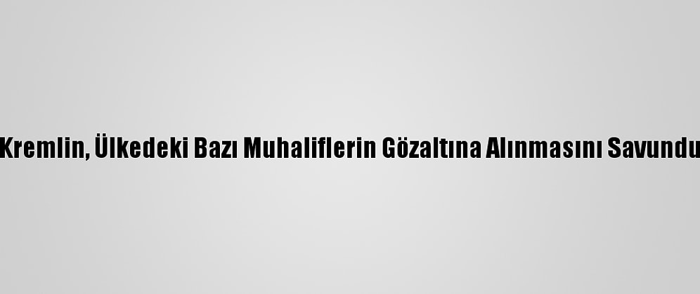 Kremlin, Ülkedeki Bazı Muhaliflerin Gözaltına Alınmasını Savundu