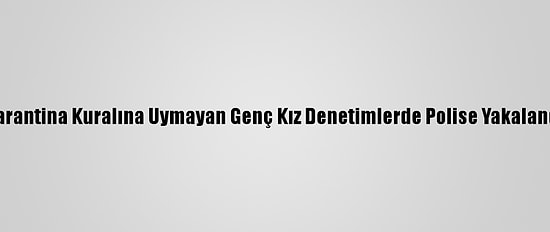 Karantina Kuralına Uymayan Genç Kız Denetimlerde Polise Yakalandı