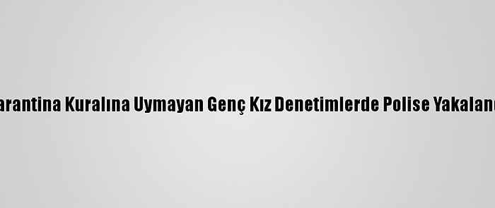 Karantina Kuralına Uymayan Genç Kız Denetimlerde Polise Yakalandı