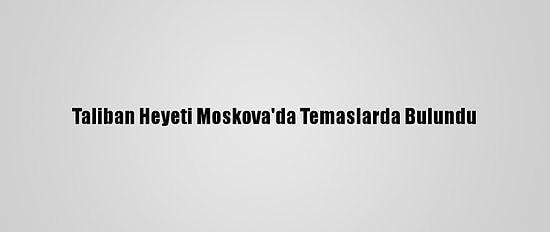 Taliban Heyeti Moskova'da Temaslarda Bulundu