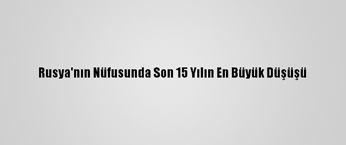 Rusya'nın Nüfusunda Son 15 Yılın En Büyük Düşüşü