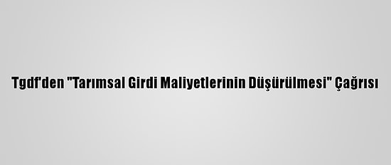 Tgdf'den "Tarımsal Girdi Maliyetlerinin Düşürülmesi" Çağrısı