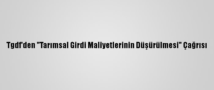 Tgdf'den "Tarımsal Girdi Maliyetlerinin Düşürülmesi" Çağrısı