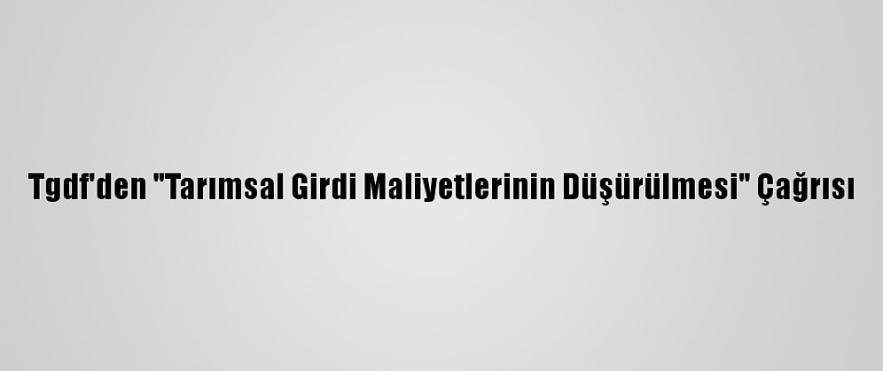 Tgdf'den "Tarımsal Girdi Maliyetlerinin Düşürülmesi" Çağrısı