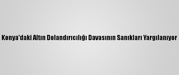 Konya'daki Altın Dolandırıcılığı Davasının Sanıkları Yargılanıyor