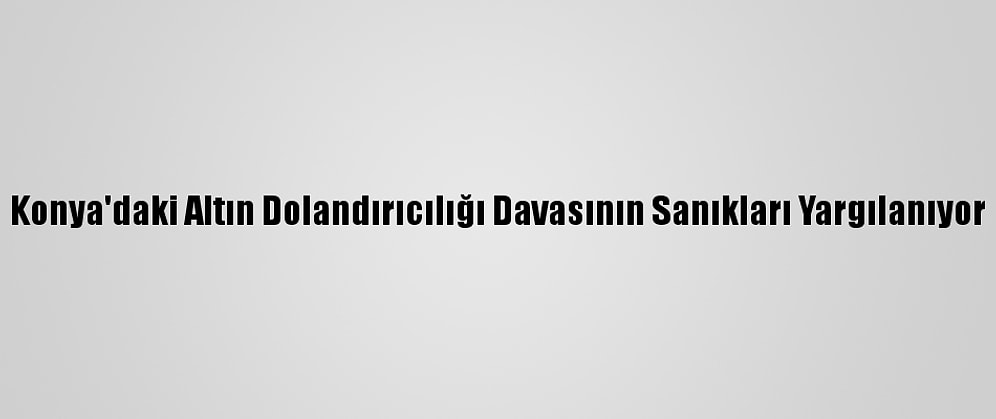 Konya'daki Altın Dolandırıcılığı Davasının Sanıkları Yargılanıyor