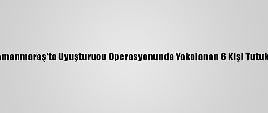 Kahramanmaraş'ta Uyuşturucu Operasyonunda Yakalanan 6 Kişi Tutuklandı