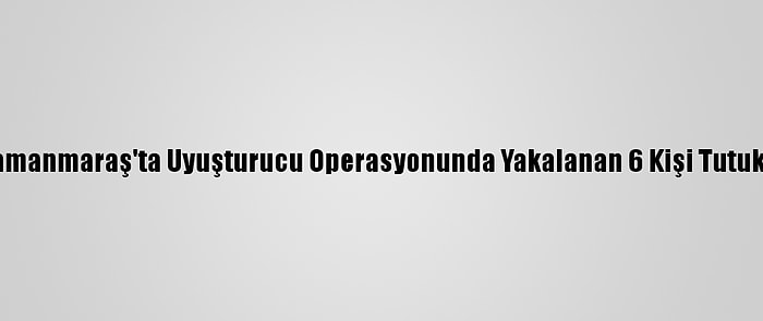 Kahramanmaraş'ta Uyuşturucu Operasyonunda Yakalanan 6 Kişi Tutuklandı