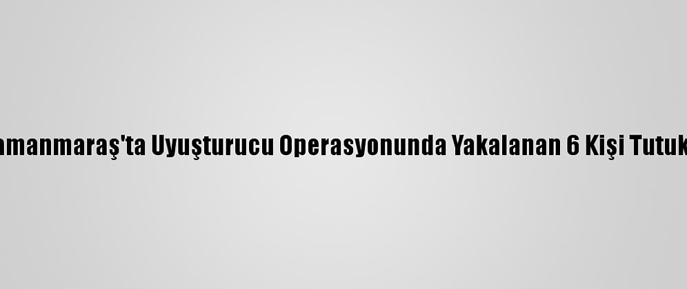 Kahramanmaraş'ta Uyuşturucu Operasyonunda Yakalanan 6 Kişi Tutuklandı