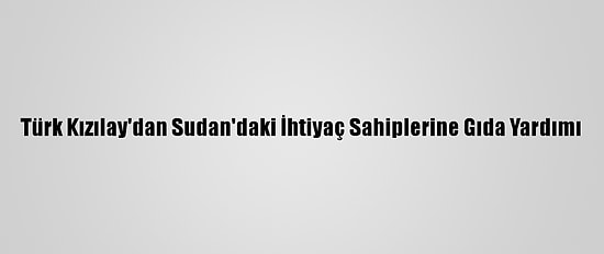 Türk Kızılay'dan Sudan'daki İhtiyaç Sahiplerine Gıda Yardımı