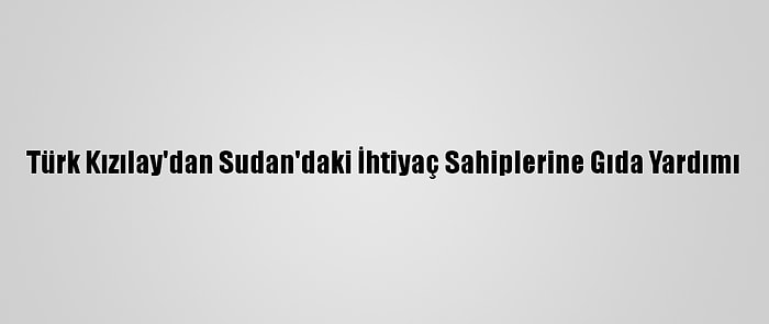 Türk Kızılay'dan Sudan'daki İhtiyaç Sahiplerine Gıda Yardımı