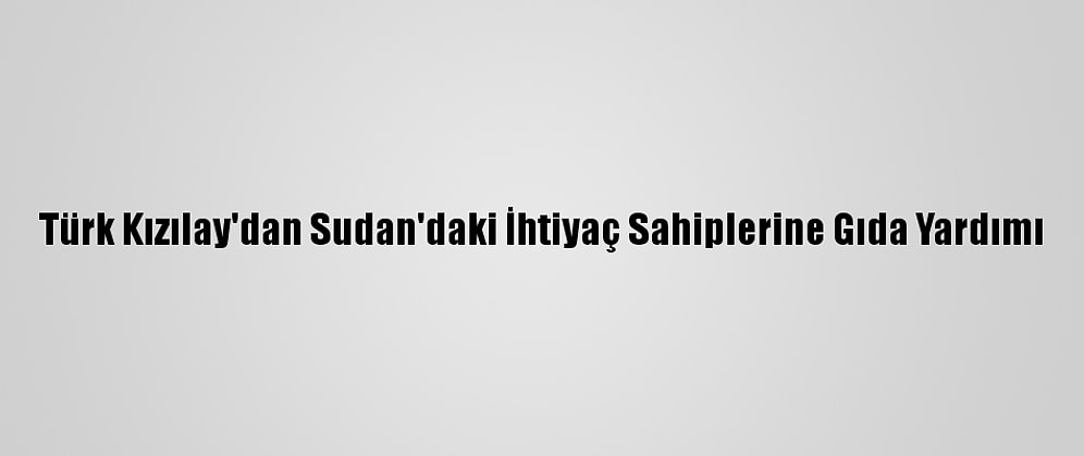 Türk Kızılay'dan Sudan'daki İhtiyaç Sahiplerine Gıda Yardımı