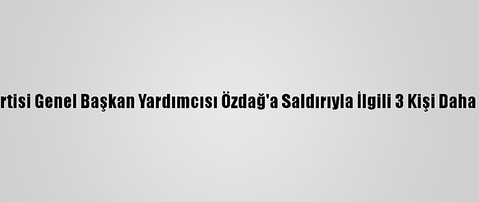 Gelecek Partisi Genel Başkan Yardımcısı Özdağ'a Saldırıyla İlgili 3 Kişi Daha Tutuklandı