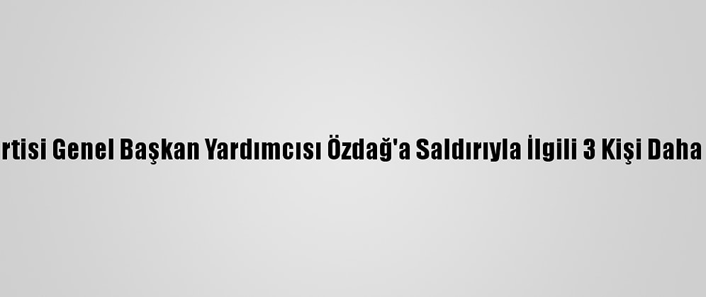 Gelecek Partisi Genel Başkan Yardımcısı Özdağ'a Saldırıyla İlgili 3 Kişi Daha Tutuklandı