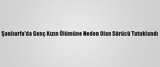 Şanlıurfa'da Genç Kızın Ölümüne Neden Olan Sürücü Tutuklandı