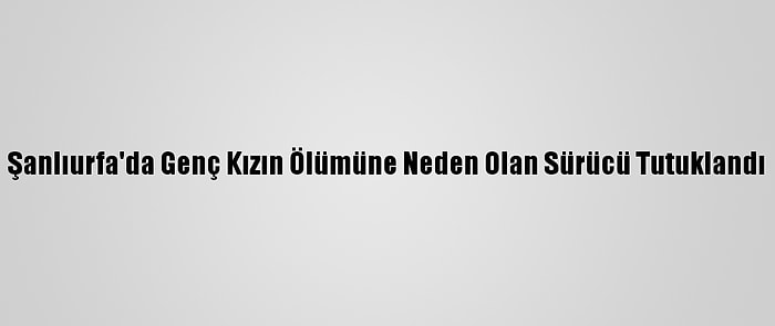 Şanlıurfa'da Genç Kızın Ölümüne Neden Olan Sürücü Tutuklandı