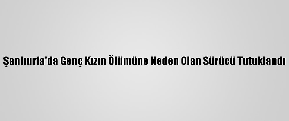 Şanlıurfa'da Genç Kızın Ölümüne Neden Olan Sürücü Tutuklandı