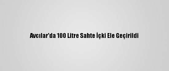 Avcılar'da 100 Litre Sahte İçki Ele Geçirildi