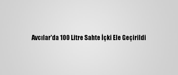 Avcılar'da 100 Litre Sahte İçki Ele Geçirildi