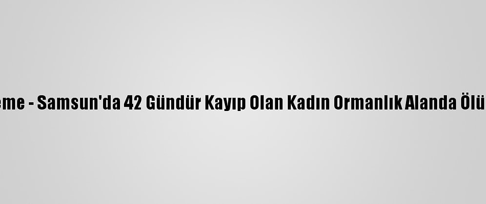 Güncelleme - Samsun'da 42 Gündür Kayıp Olan Kadın Ormanlık Alanda Ölü Bulundu