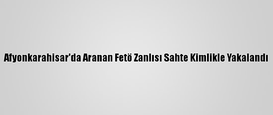 Afyonkarahisar'da Aranan Fetö Zanlısı Sahte Kimlikle Yakalandı