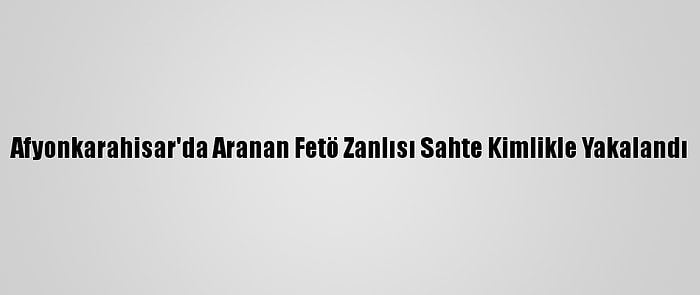 Afyonkarahisar'da Aranan Fetö Zanlısı Sahte Kimlikle Yakalandı