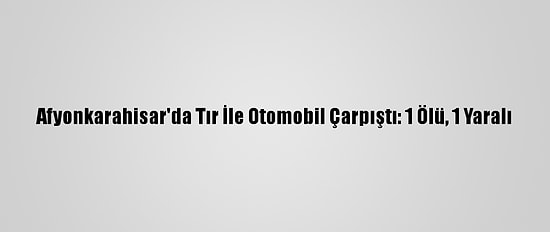 Afyonkarahisar'da Tır İle Otomobil Çarpıştı: 1 Ölü, 1 Yaralı