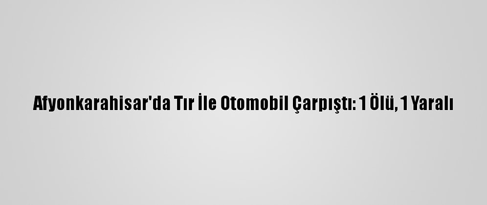 Afyonkarahisar'da Tır İle Otomobil Çarpıştı: 1 Ölü, 1 Yaralı