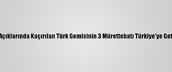 Nijerya Açıklarında Kaçırılan Türk Gemisinin 3 Mürettebatı Türkiye'ye Getirilecek