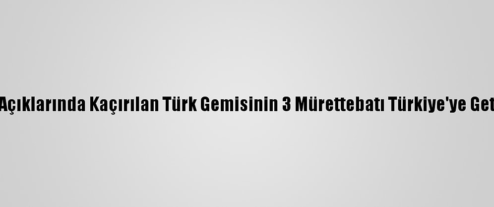Nijerya Açıklarında Kaçırılan Türk Gemisinin 3 Mürettebatı Türkiye'ye Getirilecek