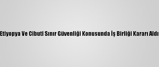 Etiyopya Ve Cibuti Sınır Güvenliği Konusunda İş Birliği Kararı Aldı