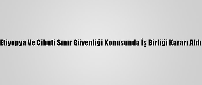 Etiyopya Ve Cibuti Sınır Güvenliği Konusunda İş Birliği Kararı Aldı