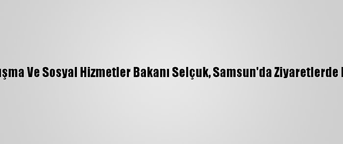 Aile, Çalışma Ve Sosyal Hizmetler Bakanı Selçuk, Samsun'da Ziyaretlerde Bulundu