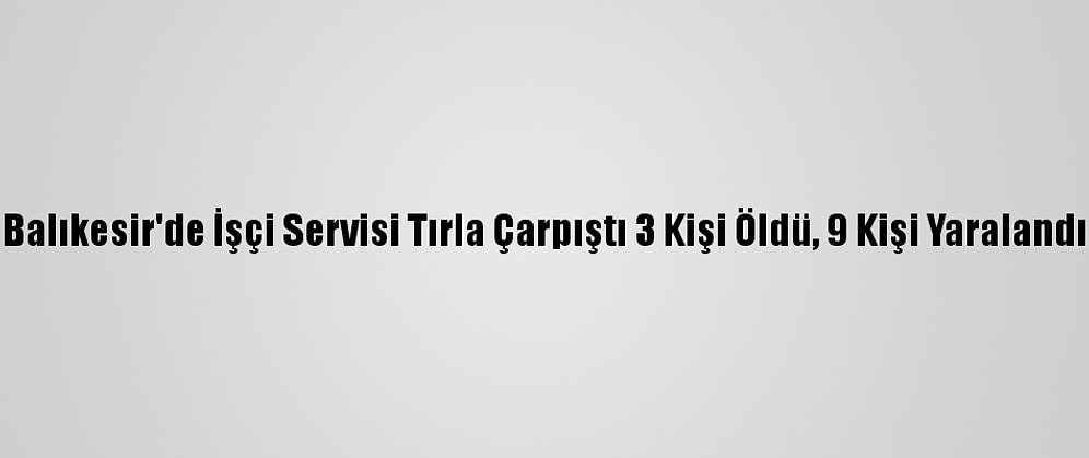 Balıkesir'de İşçi Servisi Tırla Çarpıştı 3 Kişi Öldü, 9 Kişi Yaralandı