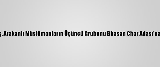 Bangladeş, Arakanlı Müslümanların Üçüncü Grubunu Bhasan Char Adası'na Gönderdi