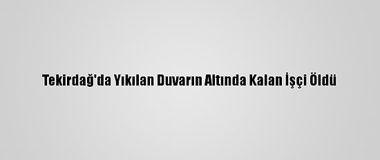 Tekirdağ'da Yıkılan Duvarın Altında Kalan İşçi Öldü